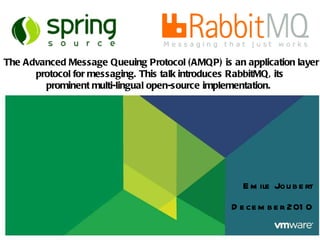Emile Joubert December 2010   The Advanced Message Queuing Protocol (AMQP) is an application layer protocol for messaging. This talk introduces RabbitMQ, its prominent multi-lingual open-source implementation.  