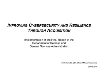 IMPROVING CYBERSECURITY AND RESILIENCE 
THROUGH ACQUISITION 
Implementation of the Final Report of the 
Department of Defense and 
General Services Administration 
Emile Monette, GSA Office of Mission Assurance 
23 Oct 2014 
 