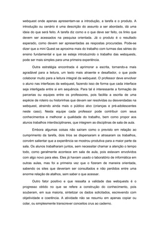 webquest onde apenas apresentam-se a introdução, a tarefa e o produto. A
introdução ou cenário é uma descrição do assunto a ser abordado, dá uma
ideia do que será feito. A tarefa diz como e o que deve ser feito, os links que
devem ser acessados na pesquisa orientada. Já o produto é o resultado
esperado, como devem ser apresentadas as respostas procuradas. Pode-se
dizer que a mini Quest se aproxima mais do trabalho com turmas das séries do
ensino fundamental e que se esteja introduzindo o trabalho das webquests,
pode ser mais simples para uma primeira experiência.

      Outra estratégia encontrada é aprimorar a escrita, tornando-a mais
agradável para a leitura, um texto mais atraente e desafiador, o que pode
colaborar muito para a leitura integral da webquest. O professor deve envolver
o aluno nas interfaces da webquest, fazendo isso de forma que cada interface
seja interligada entre si em sequência. Para tal é interessante a formação de
parcerias ou equipes entre os professores, pois facilita a escrita de uma
espécie de roteiro ou historinhas que devam ser resolvidas ou desvendadas na
webquest, atraindo ainda mais o público alvo (crianças e pré-adolescentes
neste caso). Nesta equipe cada professor pode contribuir com seus
conhecimentos e melhorar a qualidade do trabalho, bem como propor aos
alunos trabalhos interdisciplinares, que integrem as disciplinas de sala de aula.

      Embora algumas coisas não saíram como o previsto em relação ao
cumprimento da tarefa, dois trios se dispersaram e atrasaram os trabalhos,
convém salientar que a experiência se mostrou produtiva para a maior parte da
sala. Os alunos trabalharam juntos, sem necessitar chamar a atenção o tempo
todo, como geralmente acontece em sala de aula, pois estavam envolvidos
com algo novo para eles. Eles já haviam usado o laboratório de informática em
outras aulas, mas foi a primeira vez que o fizeram de maneira orientada,
sabendo os sites que deveriam ser consultados e não perdidos entre uma
enorme relação de atalhos, sem saber o que acessar.

      Outro fator positivo e que ressalta a validade das webquests é o
progresso obtido no que se refere a construção do conhecimento, pois
souberam, em sua maioria, sintetizar os dados solicitados, escrevendo com
objetividade e coerência. A atividade não se resumiu em apenas copiar ou
colar, ou simplesmente transcrever conceitos crus ao caderno.
 