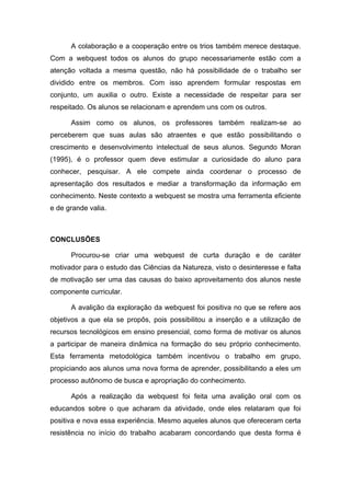 A colaboração e a cooperação entre os trios também merece destaque.
Com a webquest todos os alunos do grupo necessariamente estão com a
atenção voltada a mesma questão, não há possibilidade de o trabalho ser
dividido entre os membros. Com isso aprendem formular respostas em
conjunto, um auxilia o outro. Existe a necessidade de respeitar para ser
respeitado. Os alunos se relacionam e aprendem uns com os outros.

      Assim como os alunos, os professores também realizam-se ao
perceberem que suas aulas são atraentes e que estão possibilitando o
crescimento e desenvolvimento intelectual de seus alunos. Segundo Moran
(1995), é o professor quem deve estimular a curiosidade do aluno para
conhecer, pesquisar. A ele compete ainda coordenar o processo de
apresentação dos resultados e mediar a transformação da informação em
conhecimento. Neste contexto a webquest se mostra uma ferramenta eficiente
e de grande valia.



CONCLUSÕES

      Procurou-se criar uma webquest de curta duração e de caráter
motivador para o estudo das Ciências da Natureza, visto o desinteresse e falta
de motivação ser uma das causas do baixo aproveitamento dos alunos neste
componente curricular.

      A avalição da exploração da webquest foi positiva no que se refere aos
objetivos a que ela se propôs, pois possibilitou a inserção e a utilização de
recursos tecnológicos em ensino presencial, como forma de motivar os alunos
a participar de maneira dinâmica na formação do seu próprio conhecimento.
Esta ferramenta metodológica também incentivou o trabalho em grupo,
propiciando aos alunos uma nova forma de aprender, possibilitando a eles um
processo autônomo de busca e apropriação do conhecimento.

      Após a realização da webquest foi feita uma avalição oral com os
educandos sobre o que acharam da atividade, onde eles relataram que foi
positiva e nova essa experiência. Mesmo aqueles alunos que ofereceram certa
resistência no início do trabalho acabaram concordando que desta forma é
 