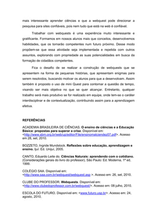 mais interessante aprender ciências e que a webquest pode direcionar a
pesquisa para sites confiáveis, pois nem tudo que está na web é confiável.

       Trabalhar com webquests é uma experiência muito interessante e
gratificante. Formamos em nossos alunos mais que conceitos, desenvolvemos
habilidades, que os tornarão competentes num futuro próximo. Desse modo
propõem-se que essa atividade seja implementada e repetida com outros
assuntos, explorando com propriedade as suas potencialidades em busca da
formação de cidadãos competentes.

       Fica o desafio de se realizar a construção de webquests que se
apresentem na forma de pequenas histórias, que apresentam enigmas para
serem resolvidos, buscando motivar os alunos para que a desenvolvam. Assim
também é proposto o uso de mini Quest para contornar a questão de tempo,
visando ser mais objetiva no que se quer alcançar. Entretanto, qualquer
trabalho será mais produtivo se for realizado em equipe, onde tem-se o caráter
interdisciplinar e de contextualização, contribuindo assim para a aprendizagem
efetiva.



REFERÊNCIAS

ACADEMIA BRASILEIRA DE CIÊNCIAS. O ensino de ciências e a Educação
Básica: propostas para superar a crise. Disponível em:
<http://www.sbm.org.br/web/up/editor/File/ensinomatciendez07.pdf>. Acesso
em 28, set, 2010.

BOZZETO, Ingride Mundstock. Reflexões sobre educação, aprendizagem e
ensino. Ijuí: Ed. Unijuí, 2005.

CANTO, Eduardo Leite do. Ciências Naturais: aprendendo com o cotidiano.
(Considerações gerais do livro do professor), São Paulo: Ed. Moderna, 1ª ed,
1999.

COLÉGIO SAA. Disponível em:
<http://www.saa.com.br/webquest/webquest.asp >. Acesso em: 26, set, 2010.

CLUBE DO PROFESSOR. Webquests. Disponível em:
<http://www.clubedoprofessor.com.br/webquest/>. Acesso em: 08 julho, 2010.

ESCOLA DO FUTURO. Disponível em: <www.futuro.usp.br>. Acesso em: 24,
agosto, 2010.
 