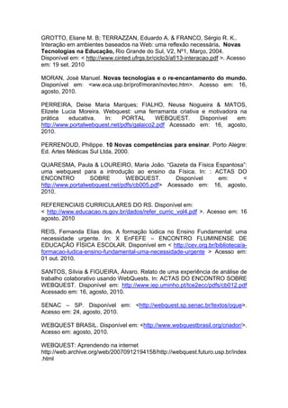 GROTTO, Eliane M. B; TERRAZZAN, Eduardo A. & FRANCO, Sérgio R. K..
Interação em ambientes baseados na Web: uma reflexão necessária. Novas
Tecnologias na Educação, Rio Grande do Sul, V2, Nº1, Março, 2004.
Disponível em: < http://www.cinted.ufrgs.br/ciclo3/af/13-interacao.pdf >. Acesso
em: 19 set. 2010

MORAN, José Manuel. Novas tecnologias e o re-encantamento do mundo.
Disponível em: <ww.eca.usp.br/prof/moran/novtec.htm>. Acesso em: 16,
agosto, 2010.

PERREIRA, Deise Maria Marques; FIALHO, Neusa Nogueira & MATOS,
Elizete Lucia Moreira. Webquest: uma ferramanta criativa e motivadora na
prática   educativa.   In:    PORTAL       WEBQUEST.     Disponível  em:
http://www.portalwebquest.net/pdfs/galaico2.pdf Acessado em: 16, agosto,
2010.

PERRENOUD, Philippe. 10 Novas competências para ensinar. Porto Alegre:
Ed. Artes Médicas Sul Ltda, 2000.

QUARESMA, Paula & LOUREIRO, Maria João. “Gazeta da Física Espantosa”:
uma webquest para a introdução ao ensino da Física. In: : ACTAS DO
ENCONTRO          SOBRE         WEBQUEST.       Disponível  em:     <
http://www.portalwebquest.net/pdfs/cb005.pdf> Acessado em: 16, agosto,
2010.

REFERENCIAIS CURRICULARES DO RS. Disponível em:
< http://www.educacao.rs.gov.br/dados/refer_curric_vol4.pdf >. Acesso em: 16
agosto, 2010

REIS, Fernanda Elias dos. A formação lúdica no Ensino Fundamental: uma
necessidade urgente. In: X EnFEFE – ENCONTRO FLUMINENSE DE
EDUCAÇÃO FÍSICA ESCOLAR. Disponível em < http://cev.org.br/biblioteca/a-
formacao-ludica-ensino-fundamental-uma-necessidade-urgente > Acesso em:
01 out. 2010.

SANTOS, Sílvia & FIGUEIRA, Álvaro. Relato de uma experiência de análise de
trabalho colaborativo usando WebQuests. In: ACTAS DO ENCONTRO SOBRE
WEBQUEST. Disponível em: http://www.iep.uminho.pt/tce2ecc/pdfs/cb012.pdf
Acessado em: 16, agosto, 2010.

SENAC – SP. Disponível em: <http://webquest.sp.senac.br/textos/oque>.
Acesso em: 24, agosto, 2010.

WEBQUEST BRASIL. Disponível em: <http://www.webquestbrasil.org/criador/>.
Acesso em: agosto, 2010.

WEBQUEST: Aprendendo na internet
http://web.archive.org/web/20070912194158/http://webquest.futuro.usp.br/index
.html
 