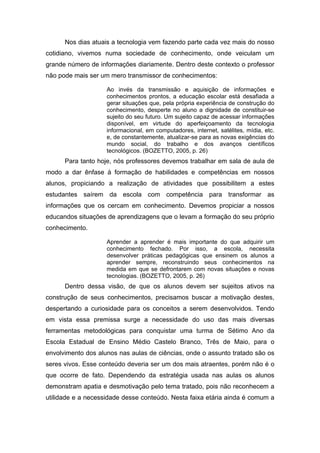 Nos dias atuais a tecnologia vem fazendo parte cada vez mais do nosso
cotidiano, vivemos numa sociedade de conhecimento, onde veiculam um
grande número de informações diariamente. Dentro deste contexto o professor
não pode mais ser um mero transmissor de conhecimentos:

                    Ao invés da transmissão e aquisição de informações e
                    conhecimentos prontos, a educação escolar está desafiada a
                    gerar situações que, pela própria experiência de construção do
                    conhecimento, desperte no aluno a dignidade de constituir-se
                    sujeito do seu futuro. Um sujeito capaz de acessar informações
                    disponível, em virtude do aperfeiçoamento da tecnologia
                    informacional, em computadores, internet, satélites, mídia, etc.
                    e, de constantemente, atualizar-se para as novas exigências do
                    mundo social, do trabalho e dos avanços científicos
                    tecnológicos. (BOZETTO, 2005, p. 26)
      Para tanto hoje, nós professores devemos trabalhar em sala de aula de
modo a dar ênfase à formação de habilidades e competências em nossos
alunos, propiciando a realização de atividades que possibilitem a estes
estudantes saírem da escola com competência para transformar as
informações que os cercam em conhecimento. Devemos propiciar a nossos
educandos situações de aprendizagens que o levam a formação do seu próprio
conhecimento.

                    Aprender a aprender é mais importante do que adquirir um
                    conhecimento fechado. Por isso, a escola, necessita
                    desenvolver práticas pedagógicas que ensinem os alunos a
                    aprender sempre, reconstruindo seus conhecimentos na
                    medida em que se defrontarem com novas situações e novas
                    tecnologias. (BOZETTO, 2005, p. 26)
      Dentro dessa visão, de que os alunos devem ser sujeitos ativos na
construção de seus conhecimentos, precisamos buscar a motivação destes,
despertando a curiosidade para os conceitos a serem desenvolvidos. Tendo
em vista essa premissa surge a necessidade do uso das mais diversas
ferramentas metodológicas para conquistar uma turma de Sétimo Ano da
Escola Estadual de Ensino Médio Castelo Branco, Três de Maio, para o
envolvimento dos alunos nas aulas de ciências, onde o assunto tratado são os
seres vivos. Esse conteúdo deveria ser um dos mais atraentes, porém não é o
que ocorre de fato. Dependendo da estratégia usada nas aulas os alunos
demonstram apatia e desmotivação pelo tema tratado, pois não reconhecem a
utilidade e a necessidade desse conteúdo. Nesta faixa etária ainda é comum a
 