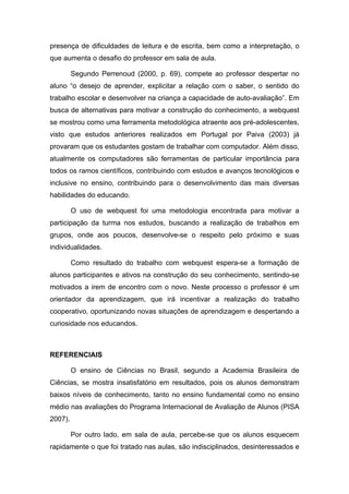 presença de dificuldades de leitura e de escrita, bem como a interpretação, o
que aumenta o desafio do professor em sala de aula.

         Segundo Perrenoud (2000, p. 69), compete ao professor despertar no
aluno “o desejo de aprender, explicitar a relação com o saber, o sentido do
trabalho escolar e desenvolver na criança a capacidade de auto-avaliação”. Em
busca de alternativas para motivar a construção do conhecimento, a webquest
se mostrou como uma ferramenta metodológica atraente aos pré-adolescentes,
visto que estudos anteriores realizados em Portugal por Paiva (2003) já
provaram que os estudantes gostam de trabalhar com computador. Além disso,
atualmente os computadores são ferramentas de particular importância para
todos os ramos científicos, contribuindo com estudos e avanços tecnológicos e
inclusive no ensino, contribuindo para o desenvolvimento das mais diversas
habilidades do educando.

         O uso de webquest foi uma metodologia encontrada para motivar a
participação da turma nos estudos, buscando a realização de trabalhos em
grupos, onde aos poucos, desenvolve-se o respeito pelo próximo e suas
individualidades.

         Como resultado do trabalho com webquest espera-se a formação de
alunos participantes e ativos na construção do seu conhecimento, sentindo-se
motivados a irem de encontro com o novo. Neste processo o professor é um
orientador da aprendizagem, que irá incentivar a realização do trabalho
cooperativo, oportunizando novas situações de aprendizagem e despertando a
curiosidade nos educandos.



REFERENCIAIS

         O ensino de Ciências no Brasil, segundo a Academia Brasileira de
Ciências, se mostra insatisfatório em resultados, pois os alunos demonstram
baixos níveis de conhecimento, tanto no ensino fundamental como no ensino
médio nas avaliações do Programa Internacional de Avaliação de Alunos (PISA
2007).

         Por outro lado, em sala de aula, percebe-se que os alunos esquecem
rapidamente o que foi tratado nas aulas, são indisciplinados, desinteressados e
 
