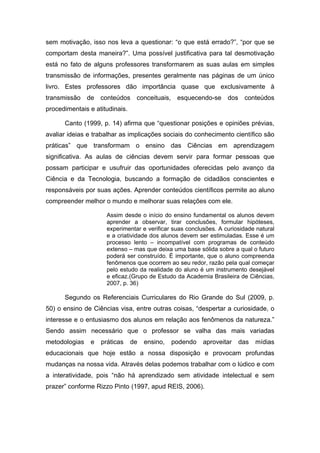 sem motivação, isso nos leva a questionar: “o que está errado?”, “por que se
comportam desta maneira?”. Uma possível justificativa para tal desmotivação
está no fato de alguns professores transformarem as suas aulas em simples
transmissão de informações, presentes geralmente nas páginas de um único
livro. Estes professores dão importância quase que exclusivamente à
transmissão de conteúdos conceituais, esquecendo-se dos conteúdos
procedimentais e atitudinais.

      Canto (1999, p. 14) afirma que “questionar posições e opiniões prévias,
avaliar ideias e trabalhar as implicações sociais do conhecimento científico são
práticas” que transformam o ensino das Ciências em aprendizagem
significativa. As aulas de ciências devem servir para formar pessoas que
possam participar e usufruir das oportunidades oferecidas pelo avanço da
Ciência e da Tecnologia, buscando a formação de cidadãos conscientes e
responsáveis por suas ações. Aprender conteúdos científicos permite ao aluno
compreender melhor o mundo e melhorar suas relações com ele.

                     Assim desde o início do ensino fundamental os alunos devem
                     aprender a observar, tirar conclusões, formular hipóteses,
                     experimentar e verificar suas conclusões. A curiosidade natural
                     e a criatividade dos alunos devem ser estimuladas. Esse é um
                     processo lento – incompatível com programas de conteúdo
                     extenso – mas que deixa uma base sólida sobre a qual o futuro
                     poderá ser construído. É importante, que o aluno compreenda
                     fenômenos que ocorrem ao seu redor, razão pela qual começar
                     pelo estudo da realidade do aluno é um instrumento desejável
                     e eficaz.(Grupo de Estudo da Academia Brasileira de Ciências,
                     2007, p. 36)

      Segundo os Referenciais Curriculares do Rio Grande do Sul (2009, p.
50) o ensino de Ciências visa, entre outras coisas, “despertar a curiosidade, o
interesse e o entusiasmo dos alunos em relação aos fenômenos da natureza.”
Sendo assim necessário que o professor se valha das mais variadas
metodologias   e   práticas     de   ensino,   podendo   aproveitar   das   mídias
educacionais que hoje estão a nossa disposição e provocam profundas
mudanças na nossa vida. Através delas podemos trabalhar com o lúdico e com
a interatividade, pois “não há aprendizado sem atividade intelectual e sem
prazer” conforme Rizzo Pinto (1997, apud REIS, 2006).
 