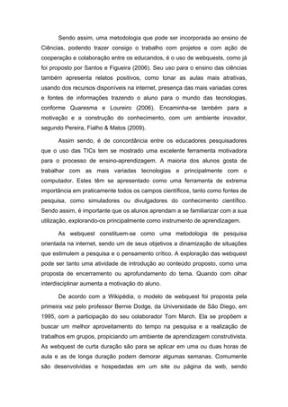 Sendo assim, uma metodologia que pode ser incorporada ao ensino de
Ciências, podendo trazer consigo o trabalho com projetos e com ação de
cooperação e colaboração entre os educandos, é o uso de webquests, como já
foi proposto por Santos e Figueira (2006). Seu uso para o ensino das ciências
também apresenta relatos positivos, como tonar as aulas mais atrativas,
usando dos recursos disponíveis na internet, presença das mais variadas cores
e fontes de informações trazendo o aluno para o mundo das tecnologias,
conforme Quaresma e Loureiro (2006). Encaminha-se também para a
motivação e a construção do conhecimento, com um ambiente inovador,
segundo Pereira, Fialho & Matos (2009).

      Assim sendo, é de concordância entre os educadores pesquisadores
que o uso das TICs tem se mostrado uma excelente ferramenta motivadora
para o processo de ensino-aprendizagem. A maioria dos alunos gosta de
trabalhar com as mais variadas tecnologias e principalmente com o
computador. Estes têm se apresentado como uma ferramenta de extrema
importância em praticamente todos os campos científicos, tanto como fontes de
pesquisa, como simuladores ou divulgadores do conhecimento científico.
Sendo assim, é importante que os alunos aprendam a se familiarizar com a sua
utilização, explorando-os principalmente como instrumento de aprendizagem.

      As webquest constituem-se como uma metodologia de pesquisa
orientada na internet, sendo um de seus objetivos a dinamização de situações
que estimulem a pesquisa e o pensamento crítico. A exploração das webquest
pode ser tanto uma atividade de introdução ao conteúdo proposto, como uma
proposta de encerramento ou aprofundamento do tema. Quando com olhar
interdisciplinar aumenta a motivação do aluno.

      De acordo com a Wikipédia, o modelo de webquest foi proposta pela
primeira vez pelo professor Bernie Dodge, da Universidade de São Diego, em
1995, com a participação do seu colaborador Tom March. Ela se propõem a
buscar um melhor aproveitamento do tempo na pesquisa e a realização de
trabalhos em grupos, propiciando um ambiente de aprendizagem construtivista.
As webquest de curta duração são para se aplicar em uma ou duas horas de
aula e as de longa duração podem demorar algumas semanas. Comumente
são desenvolvidas e hospedadas em um site ou página da web, sendo
 