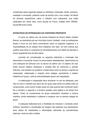 constituídas pelas seguintes etapas ou interfaces: introdução, tarefa, processo,
avaliação e conclusão, podendo variar de acordo com o seu criador. No Brasil
há diversas experiências sobre o trabalho com webquests, que estão
publicadas em vários sites, como Escola do Futuro, Colégio SAA, SENAC,
Escola BR entre outras.



ESTRATÉGIA DE INTRODUÇÃO AO CONTEÚDO PROPOSTO

         A turma do sétimo ano da Escola Estadual de Ensino Médio Castelo
Branco, se caracteriza por ser uma típica turma “rotulada”, onde os professores
desde o início do ano letivo comentavam sobre os aspectos negativos e a
impossibilidade de se realizar bons trabalhos com eles. Um dos motivos que
justifica essa fama é a presença de pré-adolescentes com déficit de atenção e
alunos repetentes fora da faixa etária.

         Levando em consideração os aspectos referentes a motivação dos
educandos e buscando vencer os preconceitos estabelecidos, desenvolveu-se
uma webquest de Ciências com os alunos do sétimo ano. O objetivo de usar
deste recurso didático ultrapassa o simples fato de motiva-los a estudar
Ciências, mas também se propõem a desenvolver entre os alunos o espírito de
cooperação, colaboração e respeito entre colegas, aprendendo a realizar
trabalhos em grupo, onde as individualidades devem ser respeitadas.

         A colaboração e cooperação deve acontecer no uso de webquest, pois
não há como o trabalho que deve ser em grupo seja divido em partes entre os
componentes, como ocorre muitas vezes em sala quando eles combinam quem
faz a primeira, a segunda e a terceira questão, para agilizar e ter tempo livre
depois. Todos os componentes do grupo necessitam visualizar a mesma
interface, sendo desafiados a colaborar e cooperar com os demais colegas do
grupo.

         A webquest elaborada teve a finalidade de introduzir o conteúdo sobre
Anfíbios, buscando a visualização de imagens das espécies que representam
essa classe de vertebrados e informações referentes às características
externas, modo de vida e habitat.
 