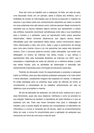 Para dar início ao trabalho com a webquest, foi feita, em sala de aula,
uma discussão inicial, em um período, sobre a Classe dos Anfíbios, com a
finalidade de sondar as informações que os alunos já possuíam a respeito do
assunto e que fazem parte dos conhecimentos adquiridos por estes na escola
em anos anteriores e/ou até mesmo como vivência pessoal. Neste momento foi
solicitado que os alunos citassem alguns animais que representam a classe
dos anfíbios, buscando reconhecer semelhanças entre eles e sua importância
para o homem e o ambiente, como se reproduzem entre outros assuntos
relacionados. Nesta conversa observou-se que alguns alunos tinham
dificuldades para citar exemplares desta classe, outros mencionaram alguns
mitos relacionados a eles, tais como, matar o sapo e posicioná-lo de barriga
para cima para chamar chuva e ao nos aproximar dos sapos eles lançariam
veneno. Com o conversa pode-se concluir, pelas colocações, que existe uma
defasagem no ensino de Ciências nas séries iniciais, o que reforça o
apontamento feito pela Sociedade Brasileira de Ciências em 2007, que é
necessária a implantação de aulas de ciências ou a melhoria destas, a partir
das séries iniciais, pois as atividades de observação e descrição são
extremamente importantes para a formação do educando nesta fase.

      Partindo da discussão inicial, foi esquematizada e proposta a webquest
sobre os Anfíbios, para que eles próprios pudessem pesquisar e ler mais sobre
o tema abordado, visualizando imagens das espécies em estudo. A webquest
foi então planejada para as próximas duas aulas de ciências da turma, já
considerando a necessidade de se trabalhar anteriormente em sala os
objetivos a que se propõem a mesma.

      No dia da aplicação da webquest, em sala de aula, explicou-se o que é
essa ferramenta, quais são seus objetivos, interfaces e como se procede na
sua solução. Salientou-se também a importância de cada interface e o que se
pretendo com ela. Feito isso foram formados trios para a realização do
trabalho, pois a escola dispõe de apenas dez computadores no laboratório de
informática e a turma é composta por 29 alunos. Após os encaminhamentos
feitos em sala, a turma foi encaminhada para a aplicação da webquest que
transcorreu em torno de uma hora e meia de aula.
 