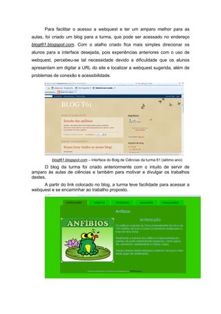 Para facilitar o acesso a webquest e ter um amparo melhor para as
aulas, foi criado um blog para a turma, que pode ser acessado no endereço
blogt61.blogspot.com. Com o atalho criado fica mais simples direcionar os
alunos para a interface desejada, pois experiências anteriores com o uso de
webquest, percebeu-se tal necessidade devido a dificuldade que os alunos
apresentam em digitar a URL do site e localizar a webquest sugerida, além de
problemas de conexão e acessibilidade.




                                                                                           
          blogt61.blogspot.com – interface do Bolg de Ciências da turma 61 (sétimo ano)
      O blog da turma foi criado anteriormente com o intuito de servir de
amparo às aulas de ciências e também para motivar e divulgar os trabalhos
destes.
     A partir do link colocado no blog, a turma teve facilidade para acessar a
webquest e se encaminhar ao trabalho proposto.
 