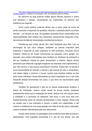 http://www.webquestbrasil.org/criador/webquest/soporte_tabbed_w.php?id_actividad=1
9753&id_pagina=1, interface da introdução e URL da webquest sobre os anfíbios.
       No decorrer da aula pode-se avaliar alguns fatores positivos e outros
que deixaram a desejar, necessitando ser melhorados no decorrer dos
trabalhos que seguirão.

       Como ponto positivo pode-se afirmar que a maior parte da turma se
sentiu motivada a responder as questões, fazendo o solicitado dentro do tempo
previsto – um período de aula. As questões propostas foram respondidas com
responsabilidade pela maioria dos educandos apresentando pequenos erros,
decorrentes da falta de interpretação e problemas de leitura.

       Percebe-se que certos alunos têm mais facilidade para lidar com as
tecnologias do que seus colegas, aceitando os passos propostos pela
webquest e seguindo os sites sugeridos no item processo, enquanto outros
preferem utilizar-se de outras ferramentas de pesquisa como google, por
exemplo, pois sentem dificuldades para localizar as interfaces da webquest e
até por resistência natural de quem desconhece o método. Alguns alunos
pensavam que utilizando o google chegariam as respostas mais rapidamente, o
que não ocorreu, e aos poucos perceberam sozinhos. Outros têm na escola a
única oportunidade de acessar a internet e até mesmo de usar o computador,
mal sabem digitar e dominar o mouse, quanto mais localizar atalhos na tela
para outras interfaces. Essas dificuldades só serão superadas com o uso mais
frequente dessas ferramentas nas aulas, o que deve ser oportunizado pelos
professores.

       Também foi perceptível o fato de os alunos praticamente evitarem a
leitura da introdução, mesmo sendo usada de pouca escrita, passando
praticamente direto para a realização da tarefa. Certos trios nem sequer leram
a avaliação e a conclusão da webquest. Isso levou a uma nova aula com
questionamentos sobre as atitudes apresentadas a esse respeito. Nesta aula
se revelou que o que interessa é cumprir a tarefa com objetividade, e até
mesmo a existência de uma preocupação com falta de tempo para a atividade.
Outros revelaram desinteresse pelo que está escrito.

       A partir disso buscou-se estratégias para contornar essa falta de leitura e
desinteresse. Uma sugestão encontrada é o uso de mini Quest, que são
 