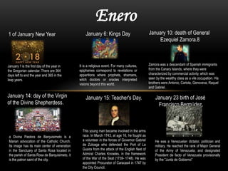 Enero
1 of January New Year January 6: Kings Day January 10: death of General
Ezequiel Zamora.8
January 14: day of the Virgin
of the Divine Shepherdess.
January 15: Teacher's Day. January 23 birth of José
Francisco Bermúdez.
January 1 is the first day of the year in
the Gregorian calendar. There are 364
days left to end the year and 365 in the
leap years.
It is a religious event. For many cultures,
epiphanies correspond to revelations or
apparitions where prophets, shamans,
witch doctors or oracles interpreted
visions beyond this world.
Zamora was a descendant of Spanish immigrants
from the Canary Islands, where they were
characterized by commercial activity, which was
seen by the wealthy class as a vile occupation. His
brothers were Antonio, Carlota, Genoveva, Raquel
and Gabriel.
a Divina Pastora de Barquisimeto is a
Marian advocation of the Catholic Church.
Its image has its main center of veneration
in the Sanctuary of Santa Rosa located in
the parish of Santa Rosa de Barquisimeto, it
is the patron saint of the city.
This young man became involved in the arms
race. In March 1743, at age 16, he fought as
a volunteer in the forces of Governor Gabriel
de Zuloaga who defended the Port of La
Guaira from the attack of the English fleet of
Admiral Charles Knowles, in the framework
of the War of the Seat (1739- 1748). He was
appointed Procurator of Caracas4 in 1747 by
the City Council.
He was a Venezuelan dictator, politician and
military. He reached the rank of Major General
of the Army of Venezuela; and designated
President de facto of Venezuela provisionally
by the "Junta de Gobierno"
 