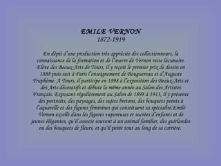 EMILE VERNON 1872-1919 En dépit d’une production très appréciée des collectionneurs, la connaissance de la formation et de l’œuvre de Vernon reste lacunaire. Elève des Beaux-Arts de Tours, il y reçoit le premier prix de dessin en 1888 puis suit à Paris l’enseignement de Bouguereau et d’Auguste Truphème. A Tours, il participe en 1898 à l’exposition des Beaux-Arts et des Arts décoratifs et débute la même année au Salon des Artistes Français. Exposant régulièrement au Salon de 1898 à 1913, il y présente des portraits, des paysages, des sujets bretons, des bouquets peints à l’aquarelle et des figures féminines qui constituent sa spécialité.Emile Vernon excelle dans les figures vaporeuses et sucrées d’enfants et de jeunes élégantes, qu’il associe souvent à un animal familier, des guirlandes ou des bouquets de fleurs, et qu’il peint tout au long de sa carrière.  