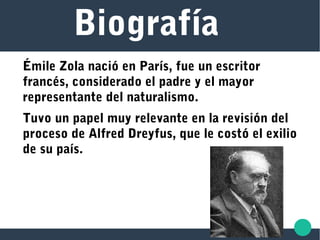 Biografía
Émile Zola nació en París, fue un escritor
francés, considerado el padre y el mayor
representante del naturalismo.
Tuvo un papel muy relevante en la revisión del
proceso de Alfred Dreyfus, que le costó el exilio
de su país.
 