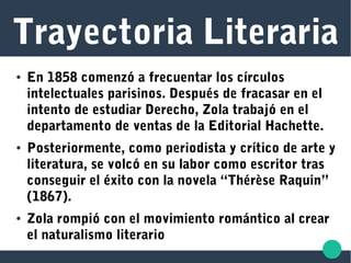 Trayectoria Literaria
● En 1858 comenzó a frecuentar los círculos
intelectuales parisinos. Después de fracasar en el
intento de estudiar Derecho, Zola trabajó en el
departamento de ventas de la Editorial Hachette.
● Posteriormente, como periodista y crítico de arte y
literatura, se volcó en su labor como escritor tras
conseguir el éxito con la novela “Thérèse Raquin”
(1867).
● Zola rompió con el movimiento romántico al crear
el naturalismo literario
 