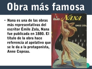 Obra más famosa
● Nana es una de las obras
más representativas del
escritor Émile Zola, Nana
fue publicada en 1880. El
título de la obra hace
referencia al apelativo que
se le da a la protagonista,
Anne Copeau.
 