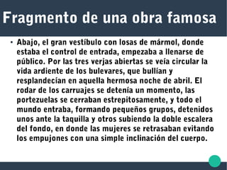 Fragmento de una obra famosa
● Abajo, el gran vestíbulo con losas de mármol, donde
estaba el control de entrada, empezaba a llenarse de
público. Por las tres verjas abiertas se veía circular la
vida ardiente de los bulevares, que bullían y
resplandecían en aquella hermosa noche de abril. El
rodar de los carruajes se detenía un momento, las
portezuelas se cerraban estrepitosamente, y todo el
mundo entraba, formando pequeños grupos, detenidos
unos ante la taquilla y otros subiendo la doble escalera
del fondo, en donde las mujeres se retrasaban evitando
los empujones con una simple inclinación del cuerpo.
 