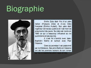 Biographie
                    Emile Zola était fils d´un père
       italien (François Zola) et d´une mère
       française (Émilie Aubert). Son père était
       ingénieur de travaux publics et il est mort de
       pneumonie très jeune. Sa mère est morte en
       1880 ce qui a beaucoup influencé sa vie
       quotidienne et ses œ   uvres.
                    Il s’ est lié d´amitié avec Jean-
       Baptistin Baille et surtout avec Paul
       Cézanne.
                    Dans sa jeunesse il est passionné
       par la littérature. Ses amis Baille et Cézanne
       ont été les premiers lecteurs de son roman
       sur les croisades(des pèlerinages armés).
 