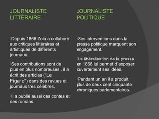 JOURNALISTE                      JOURNALISTE
LITTÉRAIRE                       POLITIQUE


Depuis  1866 Zola a collaboré   Ses interventions dans la
aux critiques littéraires et     presse politique marquent son
artistiques de différents        engagement.
journaux.
                                 La libéralisation de la presse
Ses  contributions sont de      en 1868 lui permet d´exposer
plus en plus nombreuses , il a   ouvertement ses idées.
écrit des articles (“Le
                                 Pendant un an il a produit
Figar o” ) dans des revues et
journaux très célèbres.          plus de deux cent cinquante
                                 chroniques parlementaires.
Il
  a publié aussi des contes et
des romans.
 