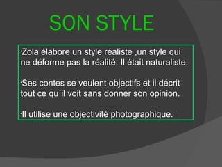 SON STYLE
Zola élabore un style réaliste ,un style qui
•


ne déforme pas la réalité. Il était naturaliste.

•
 Ses contes se veulent objectifs et il décrit
tout ce qu´il voit sans donner son opinion.

Il utilise une objectivité photographique.
•
 