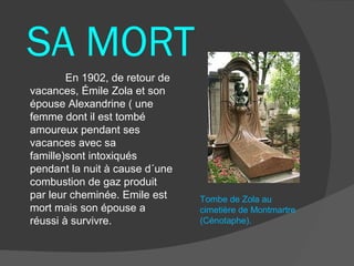 SA MORT
        En 1902, de retour de
vacances, Émile Zola et son
épouse Alexandrine ( une
femme dont il est tombé
amoureux pendant ses
vacances avec sa
famille)sont intoxiqués
pendant la nuit à cause d´une
combustion de gaz produit
par leur cheminée. Emile est    Tombe de Zola au
mort mais son épouse a          cimetière de Montmartre
réussi à survivre.              (Cénotaphe).
 