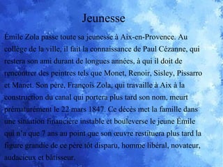 Émile Zola passe toute sa jeunesse à Aix-en-Provence. Au
collège de la ville, il fait la connaissance de Paul Cézanne, qui
restera son ami durant de longues années, à qui il doit de
rencontrer des peintres tels que Monet, Renoir, Sisley, Pissarro
et Manet. Son père, François Zola, qui travaille à Aix à la
construction du canal qui portera plus tard son nom, meurt
prématurément le 22 mars 1847. Ce décès met la famille dans
une situation financière instable et bouleverse le jeune Émile
qui n’a que 7 ans au point que son œuvre restituera plus tard la
figure grandie de ce père tôt disparu, homme libéral, novateur,
audacieux et bâtisseur.
Jeunesse
 