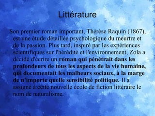 Littérature
Son premier roman important, Thérèse Raquin (1867),
est une étude détaillée psychologique du meurtre et
de la passion. Plus tard, inspiré par les expériences
scientifiques sur l'hérédité et l'environnement, Zola a
décidé d'écrire un roman qui pénétrait dans les
profondeurs de tous les aspects de la vie humaine,
qui documentait les malheurs sociaux, à la marge
de n'importe quelle sensibilité politique. Il a
assigné à cette nouvelle école de fiction littéraire le
nom de naturalisme.
 