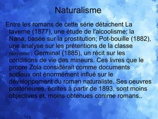 Naturalisme
Entre les romans de cette série détachent La
taverne (1877), une étude de l'alcoolisme; la
Nana, basée sur la prostitution; Pot-bouille (1882),
une analyse sur les prétentions de la classe
moyenne ; Germinal (1885), un récit sur les
conditions de vie des mineurs. Ces livres que le
propre Zola considérait comme documents
sociaux ont énormément influé sur le
développement du roman naturaliste. Ses oeuvres
postérieures, écrites à partir de 1893, sont moins
objectives et, moins obtenues comme romans..
 