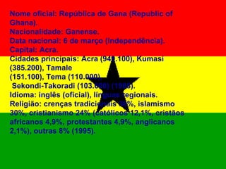 Nome oficial: República de Gana (Republic of Ghana). Nacionalidade: Ganense. Data nacional: 6 de março (Independência). Capital: Acra. Cidades principais: Acra (949.100), Kumasi (385.200), Tamale  (151.100), Tema (110.000), Sekondi-Takoradi (103.600) (1988). Idioma: inglês (oficial), línguas regionais. Religião: crenças tradicionais 38%, islamismo 30%, cristianismo 24% (católicos 12,1%, cristãos africanos 4,9%, protestantes 4,9%, anglicanos 2,1%), outras 8% (1995). 