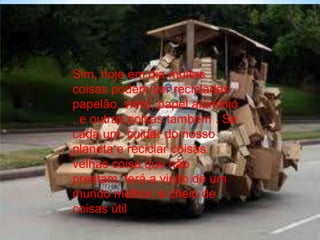 Sim, hoje em dia muitas
coisas podem ser recicladas
papelão, vidro, papel alúminio
, e outras coisas também . Se
cada um cuidar do nosso
planeta e reciclar coisas
velhas coisa que não
prestam, terá a visão de um
mundo melhor, e cheio de
coisas útil
 