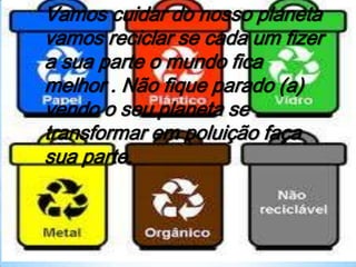 Vamos cuidar do nosso planeta
vamos reciclar se cada um fizer
a sua parte o mundo fica
melhor . Não fique parado (a)
vendo o seu planeta se
transformar em poluição faça
sua parte.
 