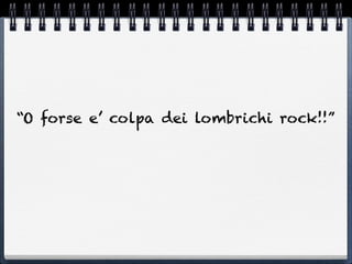 “O forse e’ colpa dei lombrichi rock!!”
 