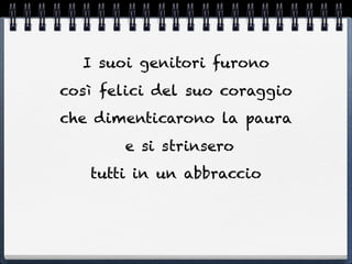 I suoi genitori furono
così felici del suo coraggio
che dimenticarono la paura
       e si strinsero
   tutti in un abbraccio
 