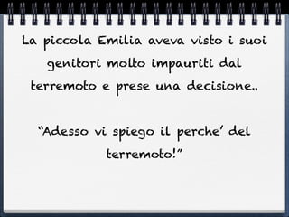 La piccola Emilia aveva visto i suoi
   genitori molto impauriti dal
 terremoto e prese una decisione..


  “Adesso vi spiego il perche’ del
            terremoto!”
 