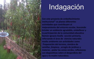 Indagación 
FOTOGRAFIA 
AMPLIADA AL 
RECUADRO ROJO 
Con este proyecto de embellecimiento 
institucional” se planeo diferentes 
actividades que contribuyen al 
mejoramiento del entorno escolar, buscando 
brindar un ambiente agradable, embellecer y 
la participación de la comunidad educativa 
Ramón Ignacio Avella sección primaria, 
reforzando el área de ciencias naturales 
medio ambiente con actividades como 
Preparación del terreno, siembra de 
semillas ,limpieza , arreglo de jardines y 
materas , podar las zonas verdes, reflexiones 
con diapositivas sobre el desperdicio del 
agua y la madre naturaleza. 
 