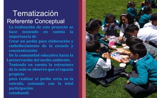 Tematización 
Referente Conceptual 
). 
FOTOGRAFIA 
AMPLIADA AL 
RECUADRO ROJO 
La realización de este proyecto se 
hace teniendo en cuenta la 
importancia de 
Crear un jardín para elaboración y 
embellecimiento de la escuela y 
concientización 
De la comunidad educativa hacia la 
preservación del medio ambiente. 
Teniendo en cuenta la estructura 
de la sede se observo que el espacio 
propicio 
para realizar el jardín seria en la 
entrada, contando con la total 
participación 
estudiantil. 
 