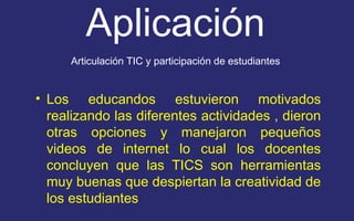 Aplicación 
Articulación TIC y participación de estudiantes 
• Los educandos estuvieron motivados 
realizando las diferentes actividades , dieron 
otras opciones y manejaron pequeños 
videos de internet lo cual los docentes 
concluyen que las TICS son herramientas 
muy buenas que despiertan la creatividad de 
los estudiantes 
 