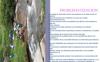 Problematización 
FOTOGRAFIA 
AMPLIADA AL 
RECUADRO ROJO 
La ecología ha alcanzado enorme trascendencia en los últimos años. El 
creciente 
interés del hombre por el ambiente en el que vive se debe 
fundamentalmente a la 
Toma de conciencia sobre los problemas que afectan nuestro planeta y 
exige una 
Pronta solución. 
La influencia del medio ambiente en los individuos es un factor 
importante. 
Por esto es fundamental, concientizar y enseñar a la población, el cuidado 
del 
medio ambiente para conservar los recursos naturales. 
La elaboraciÛn de un jardÌn escolar es una actividad que ofrece a los 
estudiantes y 
dem·s miembros de la comunidad educativa una alternativa para desarrol 
ar 
diferentes habilidades que enriquezcan el conocimiento de cada individuo 
adem·s 
de concientizar la población sobre la importancia de la preservación del 
medio 
Ambiente. Siendo una alternativa para desarrollo ar una actividad 
productiva en un 
Futuro. 
Este proyecto pretende motivar a los estudiantes en el conocimiento del 
medio 
Ambiente, desarrollo ando habilidades, inculcando hábitos positivos y a su 
vez, aplicando conocimientos prácticos s y vivenciales originados en 
 