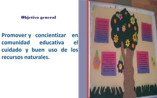 Objetivo general 
FOTOGRAFIA 
AMPLIADA AL 
RECUADRO ROJO 
Promover y concientizar en 
comunidad educativa el 
cuidado y buen uso de los 
recursos naturales. 
 