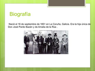 Biografía
Nació el 16 de septiembre de 1851 en La Coruña, Galicia. Era la hija única de
Don José Pardo Bazán y de Amalia de la Rúa .
 