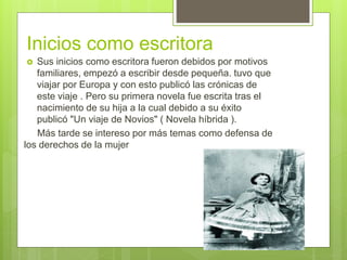 Inicios como escritora
 Sus inicios como escritora fueron debidos por motivos
familiares, empezó a escribir desde pequeña. tuvo que
viajar por Europa y con esto publicó las crónicas de
este viaje . Pero su primera novela fue escrita tras el
nacimiento de su hija a la cual debido a su éxito
publicó "Un viaje de Novios" ( Novela híbrida ).
Más tarde se intereso por más temas como defensa de
los derechos de la mujer
 