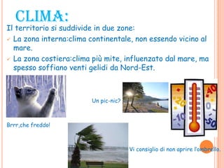 CLIMA:
Il territorio si suddivide in due zone:
 La zona interna:clima continentale, non essendo vicino al
mare.
 La zona costiera:clima più mite, influenzato dal mare, ma
spesso soffiano venti gelidi da Nord-Est.
 Un pic-nic?
Brrr,che freddo!
Vi consiglio di non aprire l’ombrello.
 