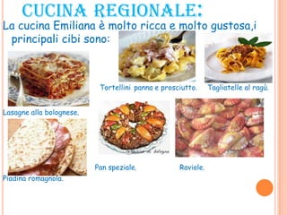 CUCINA REGIONALE:
La cucina Emiliana è molto ricca e molto gustosa,i
principali cibi sono:
Tortellini panna e prosciutto. Tagliatelle al ragù.
Lasagne alla bolognese.
Pan speziale. Raviole.
Piadina romagnola.
 