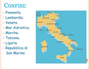 CONFINI:
 Piemonte.
 Lombardia.
 Veneto.
 Mar Adriatico.
 Marche.
 Toscana.
 Liguria.
 Repubblica di
San Marino.
 
