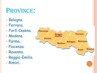 PROVINCE:
 Bologna.
 Ferrara.
 Forlì-Cesena.
 Modena.
 Parma.
 Piacenza.
 Ravenna.
 Reggio-Emilia.
 Rimini.
 