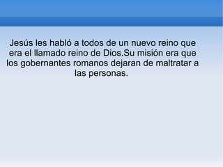 Jesús les habló a todos de un nuevo reino que era el llamado reino de Dios.Su misión era que los gobernantes romanos dejaran de maltratar a las personas.  