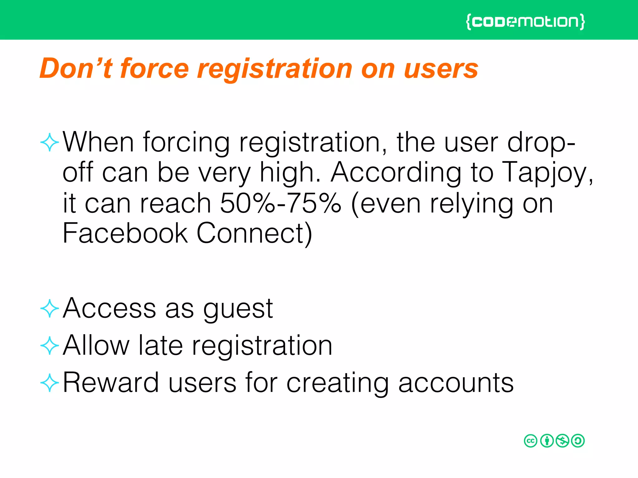Don’t force registration on users
² When forcing registration, the user drop-
off can be very high. According to Tapjoy,
it can reach 50%-75% (even relying on
Facebook Connect)!
² Access as guest!
² Allow late registration!
² Reward users for creating accounts!
 