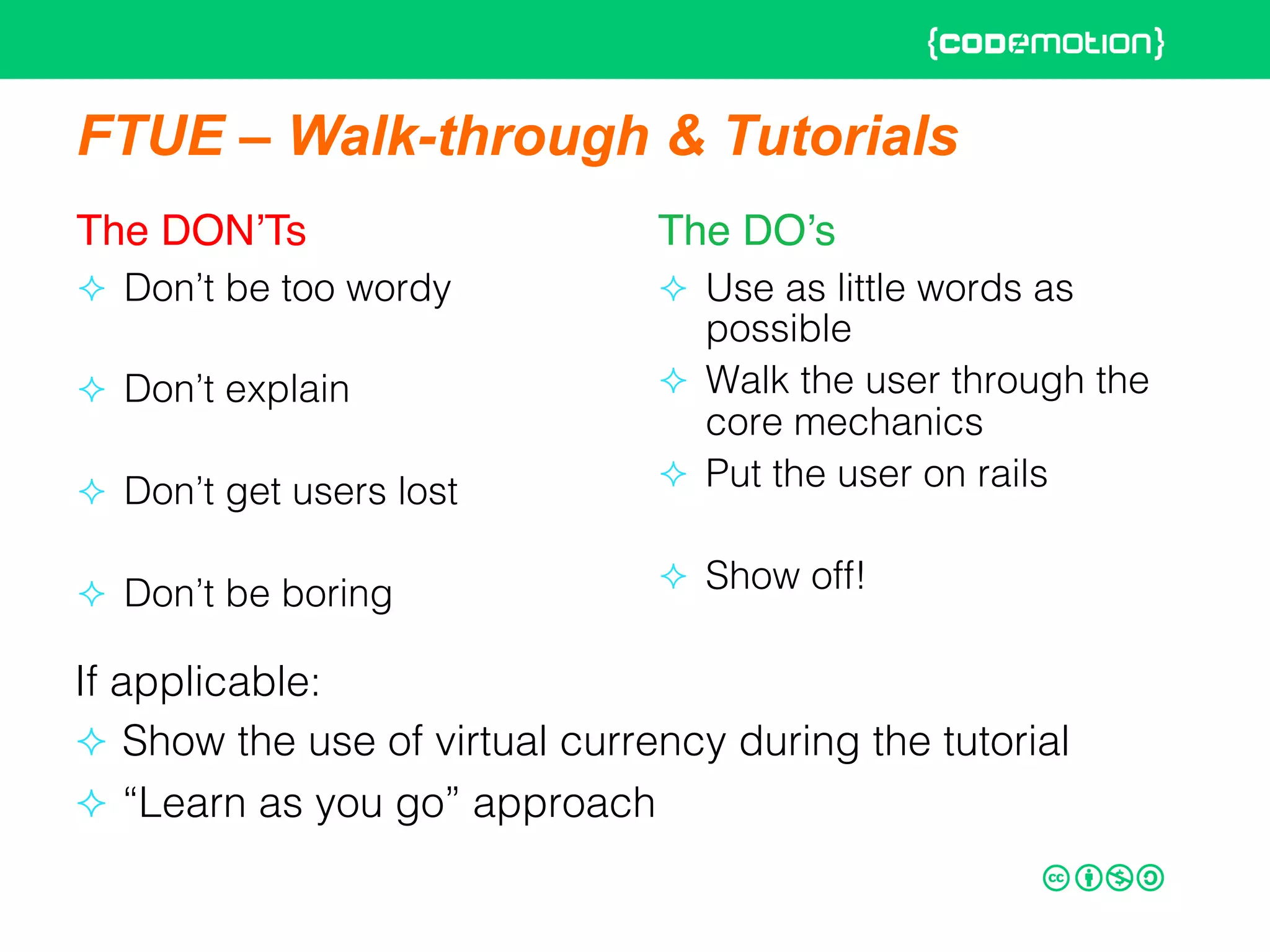 FTUE – Walk-through & Tutorials
The DON’Ts"
²  Don’t be too wordy!
²  Don’t explain!
²  Don’t get users lost!
²  Don’t be boring!
The DO’s"
²  Use as little words as
possible!
²  Walk the user through the
core mechanics!
²  Put the user on rails!
²  Show off!!
If applicable:!
²  Show the use of virtual currency during the tutorial!
²  “Learn as you go” approach !
 