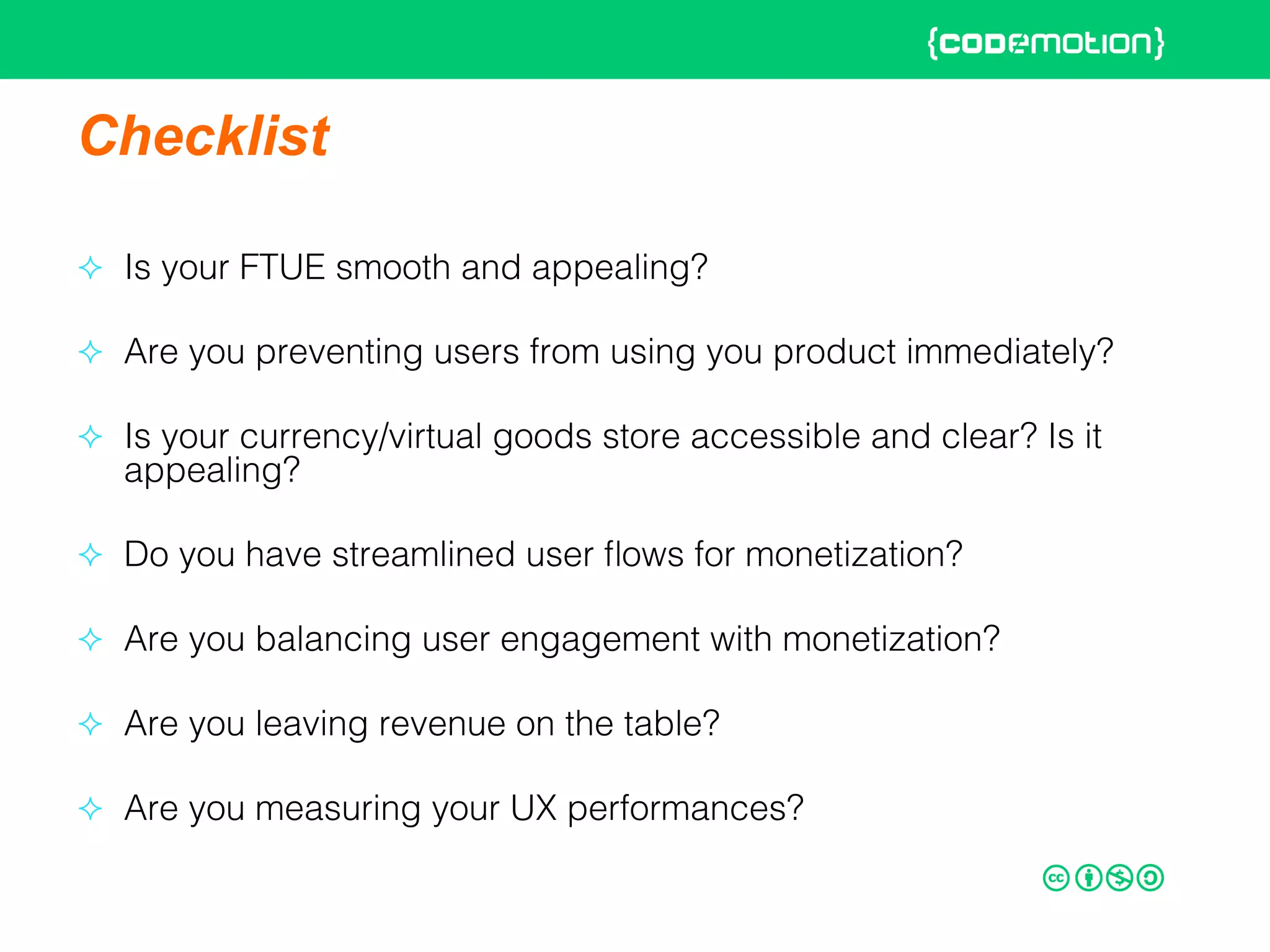 Checklist
²  Is your FTUE smooth and appealing?!
²  Are you preventing users from using you product immediately? !
²  Is your currency/virtual goods store accessible and clear? Is it
appealing?!
²  Do you have streamlined user ﬂows for monetization?!
²  Are you balancing user engagement with monetization?!
²  Are you leaving revenue on the table?!
²  Are you measuring your UX performances?!
 