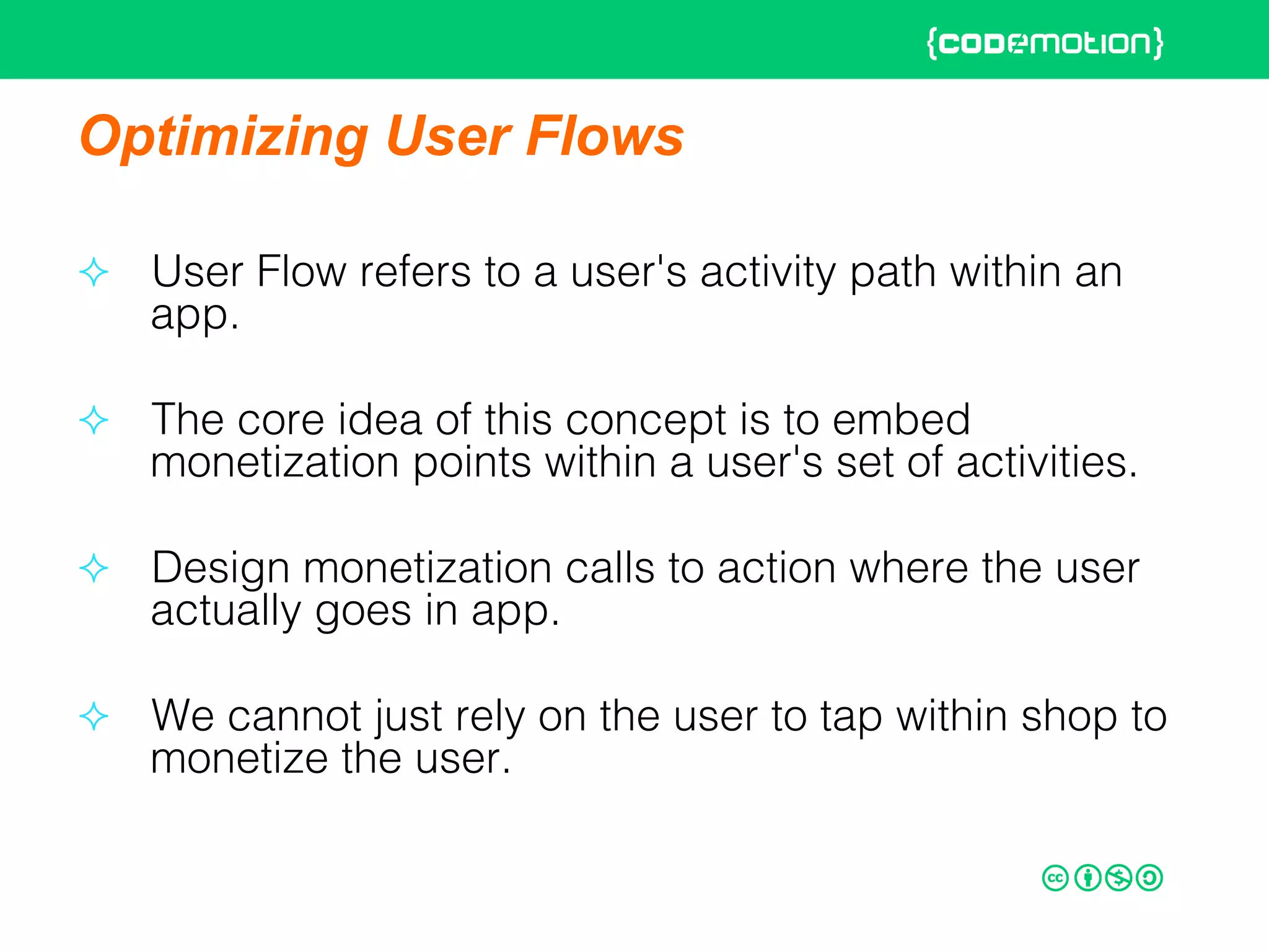 Optimizing User Flows
²  User Flow refers to a user's activity path within an
app. !
²  The core idea of this concept is to embed
monetization points within a user's set of activities. !
²  Design monetization calls to action where the user
actually goes in app. !
²  We cannot just rely on the user to tap within shop to
monetize the user.!
 