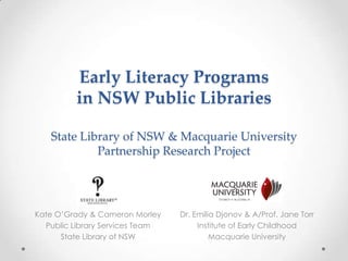 Early Literacy Programs
in NSW Public Libraries
State Library of NSW & Macquarie University
Partnership Research Project
Dr. Emilia Djonov & A/Prof. Jane Torr
Institute of Early Childhood
Macquarie University
Kate O’Grady & Cameron Morley
Public Library Services Team
State Library of NSW
 